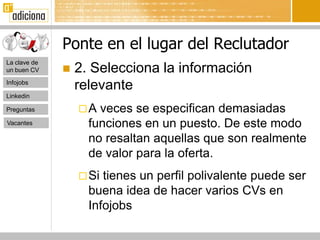 Ponte en el lugar del Reclutador
La clave de
un buen CV       2. Selecciona la información
Infojobs
                  relevante
Linkedin

Preguntas         A  veces se especifican demasiadas
Vacantes            funciones en un puesto. De este modo
                    no resaltan aquellas que son realmente
                    de valor para la oferta.
                   Si tienes un perfil polivalente puede ser
                    buena idea de hacer varios CVs en
                    Infojobs
 