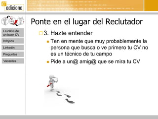 Ponte en el lugar del Reclutador
La clave de
un buen CV       3.   Hazte entender
Infojobs            Ten en mente que muy probablemente la
Linkedin             persona que busca o ve primero tu CV no
Preguntas            es un técnico de tu campo
Vacantes            Pide a un@ amig@ que se mira tu CV
 