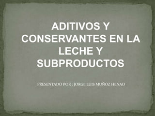 ADITIVOS Y
CONSERVANTES EN LA
     LECHE Y
  SUBPRODUCTOS
  PRESENTADO POR : JORGE LUIS MUÑOZ HENAO
 