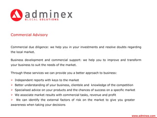 Commercial Advisory  Commercial due diligence: we help you in your investments and resolve doubts regarding the local market.  Business development and commercial support: we help you to improve and transform your business to suit the needs of the market. Through these services we can provide you a better approach to business: Independent reports with keys to the market Better understanding of your business, clientele and  knowledge of the competition Specialised advice on your products and the chances of success on a specific market We associate market results with commercial tasks, revenue and profit We can identify the external factors of risk on the market to   give you greater  awareness when taking your decisions www.adminex.com 