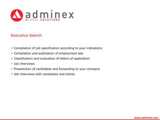 E xecutive Search Compilation of job specification according to your indications Compilation and publication of employment ads Classification and evaluation of letters of application Job interviews Preselection of candidates and forwarding to your company Job interviews with candidates and clients www.adminex.com 