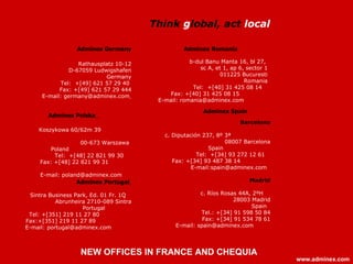 Adminex Spain   Barcelona c. Diputación 237, 8º 3ª  08007 Barcelona Spain  Tel:  +[34] 93 272 12 61  Fax: +[34] 93 487 38 14  E-mail: [email_address]   Madrid c. Ríos Rosas 44A, 2ºH   28003 Madrid Spain  Tel.: +[34] 91 598 50 84 Fax: +[34] 91 534 78 61 E-mail: spain@adminex.com   A dminex Portugal   Sintra Business Park, Ed. 01 Fr. 1Q  Abrunheira 2710-089 Sintra Portugal  Tel : +[351] 219 11 27 80  Fax:+[351] 219 11 27 89  E-mail: portugal@adminex. com   A dminex  G ermany Rathausplatz 10-12 D-67059 Ludwigshafen Germany Tel:  +[49] 621 57 29 40  Fax: +[49] 621 57 29 444 E-mail: germany@adminex.com   Adminex Romania   b-dul Banu Manta 16, bl 27,  sc A, et 1, ap 6, sector 1 011225 Bucuresti Romania Tel:  +[40] 31 425 08 14  Fax: +[40] 31 425 08 15  E-mail: romania@adminex.com   Adminex Polska   Koszykowa 60/62m 39  00-673 Warszawa Poland  T el:  +[ 48 ]  22 821 99 30   Fax: +[ 48 ]  22 821 99 31   E-mail:  [email_address]   Think  g lobal, act  local   www.adminex.com NEW OFFICES IN FRANCE AND CHEQUIA 