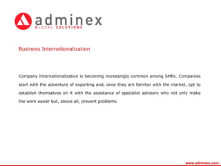 Company Internationalization is becoming increasingly common among SMEs. Companies start with the adventure of exporting and, once they are familiar with the market, opt to establish themselves on it with the assistance of specialist advisors who not only make the work easier but, above all, prevent problems.     Business   Internationalization www.adminex.com 