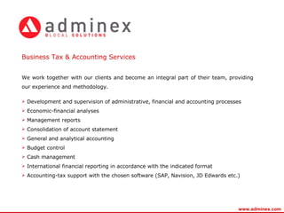 We work together with our clients and become an integral part of their team, providing our experience and methodology. Development and supervision of administrative, financial and accounting processes Economic-financial analyses Management reports Consolidation of account statement General and analytical accounting Budget control Cash management International financial reporting in accordance with the indicated format Accounting-tax support with the chosen software   (SAP, Navision, JD Edwards etc.) Business Tax & Accounting Services   www.adminex.com 