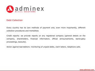 Every country has its own methods of payment and, even more importantly, different collection procedures and mentalities Credit reports: we provide reports on any registered company (general details on the company, shareholders, financial information, official announcements, bankruptcy proceedings, lawsuits). Action against bad debtors: monitoring of unpaid debts, claim letters, telephone calls. Debt Collection www.adminex.com 
