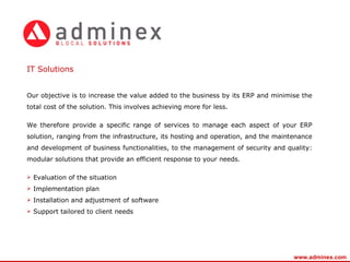 Our objective is to increase the value added to the business by its ERP and minimise the total cost of the solution. This involves achieving more for less. We therefore provide a specific range of services to manage each aspect of your ERP solution, ranging from the infrastructure, its hosting and operation, and the maintenance and development of business functionalities, to the management of security and quality: modular solutions that provide an efficient response to your needs. Evaluation of the situation Implementation plan Installation and adjustment of software Support tailored to client needs IT S olutions   www.adminex.com 