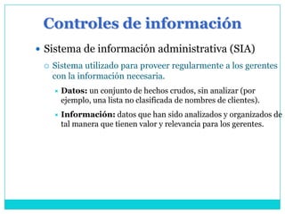 Controles de información
 Sistema de información administrativa (SIA)
    Sistema utilizado para proveer regularmente a los gerentes
     con la información necesaria.
        Datos: un conjunto de hechos crudos, sin analizar (por
         ejemplo, una lista no clasificada de nombres de clientes).
        Información: datos que han sido analizados y organizados de
         tal manera que tienen valor y relevancia para los gerentes.
 