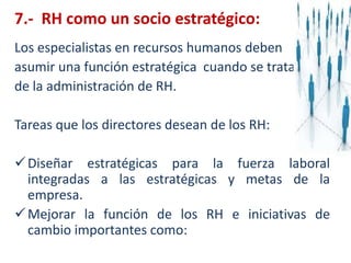 7.-  RH como un socio estratégico: Los especialistas en recursos humanos debenasumir una función estratégica  cuando se tratade la administración de RH. Tareas quelos directores desean de los RH:Diseñar estratégicas para la fuerza laboral integradas a las estratégicas y metas de la empresa.