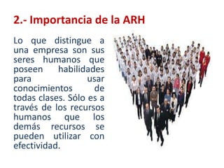 Comúnmente,  la función que se ocupa de reclutar, seleccionar, contratar, orientar, capacitar, evaluar, compensar y retener a los colaboradores de la organización se le conoce como administración de recursos humanos. 2.- Importancia de la ARHLa verdadera importancia de los recursos humanos de toda la empresa se encuentra en su habilidad para responder favorablemente y con voluntad a los objetivos del desempeño y las oportunidades, y en estos esfuerzos obtener satisfacción, tanto por cumplir con el trabajo como por encontrarse en el ambiente del mismo.2.- Importancia de la ARHLo que distingue a una empresa son sus seres humanos que poseen habilidades para usar conocimientos de todas clases. Sólo es a través de los recursos humanos que los demás recursos se pueden utilizar con efectividad. 