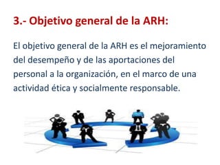 3.- Objetivo general de la ARH:El objetivo general de la ARH es el mejoramientodeldesempeño y de las aportaciones delpersonal a la organización, en el marco de unaactividadética y socialmente responsable. 