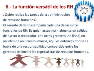 6.- La función versátil de los RH¿Quién realiza las tareas de la administración de recursos humanos?El gerente de RH desempeña cada una de las cincofunciones de RH. Es quien actúa normalmente en calidadde asesor o reclutador  con otros gerentes (de línea) enasuntos de recursos humanos, aquí es entonces donde sehabla de una responsabilidad compartida entre losgerentes de línea y los especialistas de recursos humanos. 