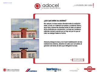 ¿por qué aislar su azotea? Sin adocel, la losa recibe directamente la radiación solar, al ser un material compacto y contener hierro, acumula y transmite directamente el calor al interior de la vivienda por conducción. La losa se mantiene caliente incluso cuando ya no hay sol por lo que el calor se alarga hasta la noche. Adocel protege la losa y la impermeabilización de las radiaciones solares, absorbe el calor por completo al generar cámaras de aire que refrigeran la losa 