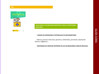 GUÍA CORA GUÍA PARA LA VALORACIÓN PEDIÁTRICA PARA EL PROFESIONAL SANITARIO  2008 RIESGO DE EXPOSICIÓN A POTENCIALES FR SOCIOSANITARIO Pobreza, procesos infecciosos, geneticos, ambientales, perinatales, deprivación afectiva, negligencia,… NECESIDAD DE UNIFICAR CRITERIOS EN LAS VALORACIONES CLÍNICAS INICIALES. 