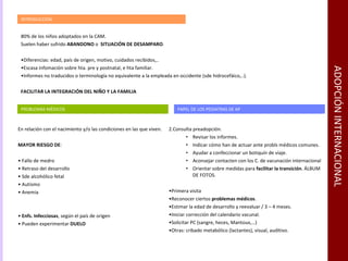 ADOPCIÓN INTERNACIONAL INTRODUCCIÓN 80% de los niños adoptados en la CAM. Suelen haber sufrido  ABANDONO  o  SITUACIÓN DE DESAMPARO . Diferencias: edad, país de origen, motivo, cuidados recibidos,.. Escasa infomación sobre hta. pre y postnatal, e hta familiar. Informes no traducidos o terminología no equivalente a la empleada en occidente (sde hidrocefáico,..). FACILITAR LA INTEGRACIÓN DEL NIÑO Y LA FAMILIA PROBLEMAS MÉDICOS  En relación con el nacimiento y/o las condiciones en las que viven. MAYOR RIESGO DE : Fallo de medro Retraso del desarrollo Sde alcohólico fetal Autismo Anemia Enfs. Infecciosas , según el país de origen Pueden experimentar  DUELO  PAPEL DE LOS PEDIATRAS DE AP Consulta preadopción. Revisar los informes. Indicar cómo han de actuar ante probls médicos comunes. Ayudar a confeccionar un botiquín de viaje. Aconsejar contacten con los C. de vacunación internacional Orientar sobre medidas para  facilitar la transición . ÁLBUM DE FOTOS. Primera visita Reconocer ciertos  problemas médicos . Estimar la edad de desarrollo y reevaluar / 3 – 4 meses. Iniciar corrección del calendario vacunal. Solicitar PC (sangre, heces, Mantoux,…) Otras: cribado metabólico (lactantes), visual, auditivo. 