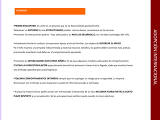 ADOPCIÓN INTERNACIONAL PRIMER ENCUENTRO . El cariño es un proceso que se irá desarrollando gradualmente. Mantener un  ENTORNO  lo más  ESTRUCTURADO  posible: rutinas diarias, consistencia en las normas. Promover las interacciones padres – hijo, adecuadas a su  NIVEL DE DESARROLLO , no a la edad cronológica del niño. Inicialmente limitar el contacto con personas ajenas al círculo familiar, con objeto de  REFORZAR EL APEGO . Si el niño muestra una empatía indiscriminada y excesiva hacia los extraños, los padres deben controlar esta actitud, procurando enseñarles cuál debe ser el comportamiento apropiado. Fomentar las  INTERACCIONES CON OTROS NIÑOS  a fin de que adquieran modelos adecuados de comportamiento. EVITAR LA HIPERESTIMULACIÓN  especialmente durante los primeros 6 meses tras la llegada, dado que muchos tienen una limitada capacidad para autorregularse. TOLERAR   COMPORTAMIENTOS EXTRAÑOS  siempre que no supongan un riesgo para su seguridad. La mayoría disminuyen con el tiempo y solo reaparecen cuando el niño está cansado o estresado. Aunque la mayoría de los padres ansían ver normalizado el desarrollo de su hijo,  NO DEBEN FIJARSE METAS A CORTO PLAZO RESPECTO  a su recuperación. Se les aconsejará que soliciten ayuda cuando lo crean oportuno. CONSEJOS 