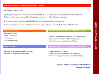 ADOPCIÓN NACIONAL COMUNIDAD DE MADRID . Instituto Madrileño del Menor  y la Familia. 60 – 70 casos / año en la CAM. Apertura de la recepción de ofrecimientos: Orden 1945/2008, de 14 de octubre, de la Consejería de Familia y Asuntos Sociales. En 2 meses se formularon más de 1600 solicitudes, que concluyeron en 577 certificados de idoneidad. El perfil de la adopción nacional es  MULTIRRACIAL , siendo la mayoría de las madres inmigrantes.  La mayoría entregan a sus hijos en el hospital tras el parto, aunque cada año ocurren 2 – 3 abandonos de RN en la calle. FAMILIAS ADOPTANTES Edad media 37 años 86 % Matrimonios 6 % parejas 8 % monoparentales CIFRAS EN EL 2008 64 niños en acogimiento PREADOPTIVO (RN) 30 niños en  acogimiento PERMANENTE Defensor del Menor de la Comunidad de Madrid Informe Anual 2008   PROTOCOLO DE ATENCIÓN INMEDIATA AL MENOR Y LA MADRE 112 ó 012. Unidad del Svcio. Regional de Emergencia Social Información, garantía de confidencialidad y ayuda Debería fomentar campañas de sensibilización LEY 54/2007, de ADOPCIÓN INTERNACIONAL, de  28 de diciembre  ESTABLECIMIENTO DE PLAZOS 2 años para revocar la declaración de desamparo 3 meses para impugnar las resoluciones de desamparo 