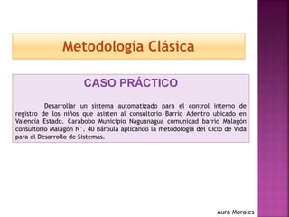 Metodología Clásica
CASO PRÁCTICO
Desarrollar un sistema automatizado para el control interno de
registro de los niños que asisten al consultorio Barrio Adentro ubicado en
Valencia Estado. Carabobo Municipio Naguanagua comunidad barrio Malagón
consultorio Malagón N°. 40 Bárbula aplicando la metodología del Ciclo de Vida
para el Desarrollo de Sistemas.
Aura Morales
 