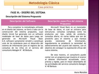 FASE III.- DISEÑO DEL SISTEMA
Descripción del Sistema Propuesto
Descripción del Software Descripción específica del sistema
Propuesto
Para completar la metodología utilizada
en el diseño del sistema, se llevó a cabo con la
construcción del sistema propuesto, cuyo
diseño inicial fue generado con un software
modelador de base de datos para luego ser
generado en Microsoft Visual Basic
6.0, software sumamente versátil y constituye
unos de los estándares para el desarrollo del
sistema de información para el registro de las
consultas de los niños en el servicio del
consultorio Malagón N° 40 Bárbula.
Microsoft Visual Basic es un manejador
de base de datos, el cual se utilizara para
estructurar, consultas complejas como los
productos por tipo, salida de producto,
consultas diaria; en varias tablas que son de
provecho para el sistema y que maneja
grandes volúmenes de información,
seguidamente se estableció la necesidad de
adiestramiento del usuario del sistema, con el
objetivo de conseguir la explotación eficaz del
nuevo sistema.
De esta manera, el consultorio puede
contar con un programa que muestra el avance
al obtener información actualizada, clara,
precisa y rápida, para el mejor desempeño de
las actividades del servicio consultorio Malagón
N°40 Bárbula
Caso práctico
Metodología Clásica
Aura Morales
 