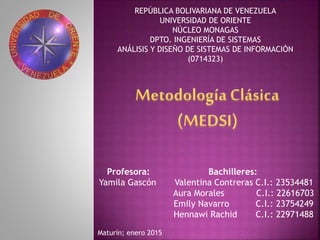 REPÚBLICA BOLIVARIANA DE VENEZUELA
UNIVERSIDAD DE ORIENTE
NÚCLEO MONAGAS
DPTO. INGENIERÍA DE SISTEMAS
ANÁLISIS Y DISEÑO DE SISTEMAS DE INFORMACIÓN
(0714323)
Profesora: Bachilleres:
Yamila Gascón Valentina Contreras C.I.: 23534481
Aura Morales C.I.: 22616703
Emily Navarro C.I.: 23754249
Hennawi Rachid C.I.: 22971488
Maturín; enero 2015
 