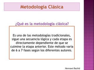 Metodología Clásica
Es una de las metodologías tradicionales,
sigue una secuencia lógica y cada etapa es
directamente dependiente de que se
culmine la etapa anterior. Este método varia
de 6 a 7 fases según los diferentes autores.
Hennawi Rachid
 