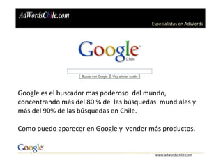 Especialistas en AdWords
www.adwordschile.com
Google es el buscador mas poderoso del mundo,
concentrando más del 80 % de las búsquedas mundiales y
más del 90% de las búsquedas en Chile.
Como puedo aparecer en Google y vender más productos.
 