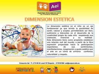 La dimensión estética en el niño es un eje
fundamental ya que brinda la posibilidad de
sentir, valorar y aceptar, permitiéndole ser libre,
autónomo y tolerantes en el desarrollo de la
creatividad propia de cada niño respetando sus
creencias, vivencias y su realidad.
Esta dimensión tiene como propósito establecer
una relación real del mundo, a partir de la libre
expresión proyectada hacia la participación
espontanea de sus sentimientos,
manifestaciones, imaginación y gusto estético por
el arte en un clima de armonía confianza,
naturalidad y respeto.
 