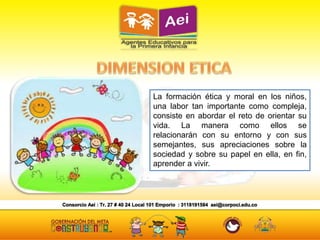 La formación ética y moral en los niños,
una labor tan importante como compleja,
consiste en abordar el reto de orientar su
vida. La manera como ellos se
relacionarán con su entorno y con sus
semejantes, sus apreciaciones sobre la
sociedad y sobre su papel en ella, en fin,
aprender a vivir.
 