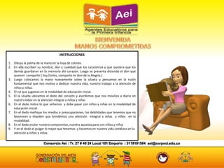 INSTRUCCIONES
1. Dibuja la palma de la mano en la hoja de colores.
2. En ella escriben su nombre, don y cualidad que los caracteriza y que quisiera que los
demás guardaran en la memoria del corazón. Luego se presenta diciendo el don que
quieren compartir ( Soy Carlos, comparto mi don de la Alegría.)
3. Luego colocamos la mano nuevamente sobre la silueta y pensamos en la razón
fundamental que nos motiva a dedicar nuestra vida, nuestro trabajo a la atención de
niños y niñas.
4. El rol que jugamos en la modalidad de educación inicial.
5. El la silueta ubicamos el dedo del corazón y escribimos que nos moviliza a diario en
nuestra labor en la atención integral a niños y niñas
6. En el dedo índice lo que soñamos y debe pasar con niños y niñas en la modalidad de
educación inicial.
7. En el dedo meñique los miedos o preocupaciones, las debilidades que tenemos que no
favorecen o impiden que brindemos una atención integral a niñas y niños en la
modalidad.
8. En el dedo anular nuestro compromiso, nuestra apuesta para con niñas y niños
9. Y en el dedo el pulgar lo mejor que tenemos y hacemos en nuestra vida cotidiana en la
atención a niños y niñas.
 