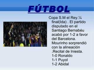 FÚTBOL
  Copa S.M el Rey.¼
   final(Ida) . El partido
   disputado en el
   Santiago Bernabéu
   acabó por 1-2 a favor
   del Barcelona.
   Mourinho sorprendió
   con la alineación
   .Recital de Iniesta.
   1-0 Ronaldo
   1-1 Puyol
   1-2 Abidal
 