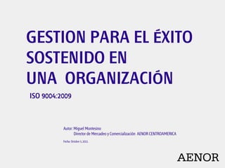 GESTION PARA EL ÉXITO SOSTENIDO EN UNA  ORGANIZACIÓN ISO 9004:2009 Autor: Miguel Montesino             Director de Mercadeo y Comercialización  AENOR CENTROAMERICA  Fecha: Octubre 5, 2011. 