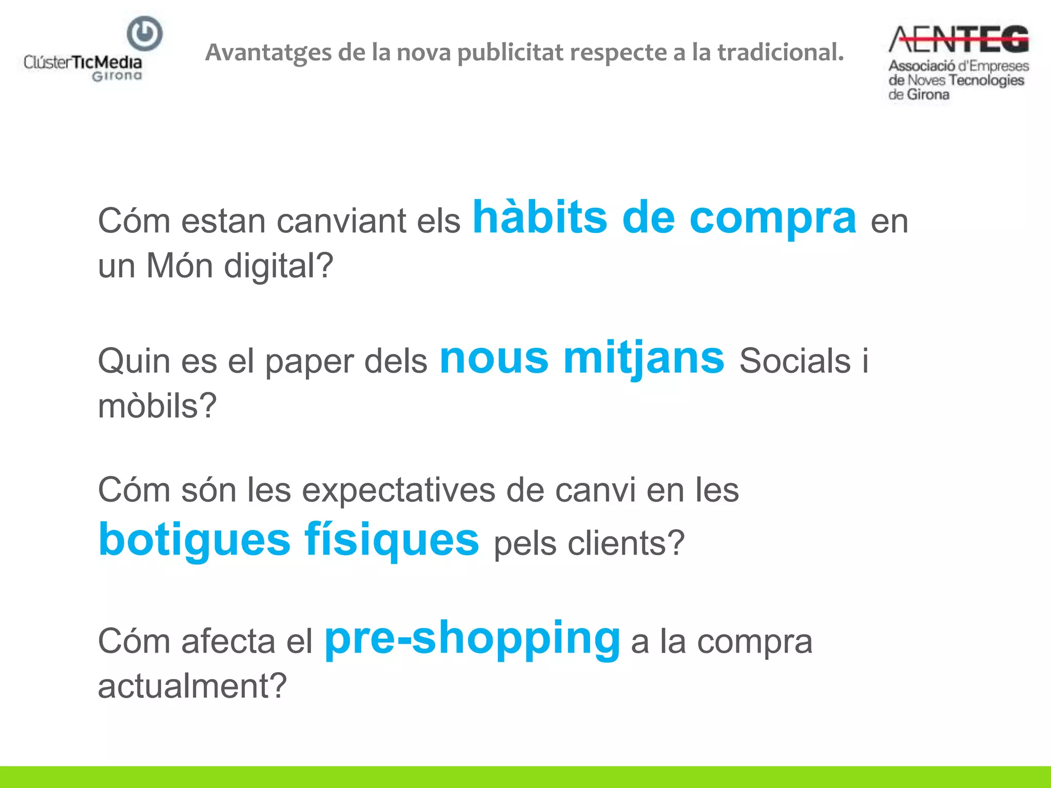 Avantatges de la nova publicitat respecte a la tradicional.




Cóm estan canviant els hàbits               de compra en
un Món digital?

Quin es el paper dels nous            mitjans Socials i
mòbils?

Cóm són les expectatives de canvi en les
botigues físiques pels clients?

Cóm afecta el pre-shopping a la compra
actualment?
 
