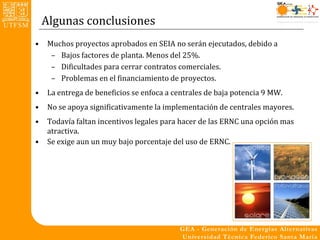 Algunas conclusiones
•   Muchos proyectos aprobados en SEIA no serán ejecutados, debido a
     – Bajos factores de planta. Menos del 25%.
     – Dificultades para cerrar contratos comerciales.
     – Problemas en el financiamiento de proyectos.
•   La entrega de beneficios se enfoca a centrales de baja potencia 9 MW.
•   No se apoya significativamente la implementación de centrales mayores.
•   Todavía faltan incentivos legales para hacer de las ERNC una opción mas
    atractiva.
•   Se exige aun un muy bajo porcentaje del uso de ERNC.
 