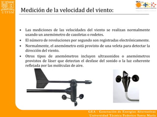 Medición de la velocidad del viento:


•   Las mediciones de las velocidades del viento se realizan normalmente
    usando un anemómetro de cazoletas o rodetes.
•   El número de revoluciones por segundo son registradas electrónicamente.
•   Normalmente, el anemómetro está provisto de una veleta para detectar la
    dirección del viento.
•   Otros tipos de anemómetros incluyen ultrasonidos o anemómetros
    provistos de láser que detectan el desfase del sonido o la luz coherente
    reflejada por las moléculas de aire.
 
