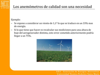 Los anemómetros de calidad son una necesidad


Ejemplo:
– Se expone a considerar un viento de 1,13 lo que se traduce en un 33% mas
   de energía.
– Si lo que tiene que hacer es recalcular sus mediciones para una altura de
   buje del aerogenerador distinta, este error cometido anteriormente podría
   llegar a un 75%.
 