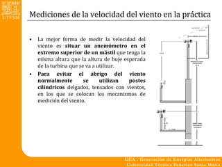 Mediciones de la velocidad del viento en la práctica

•   La mejor forma de medir la velocidad del
    viento es situar un anemómetro en el
    extremo superior de un mástil que tenga la
    misma altura que la altura de buje esperada
    de la turbina que se va a utilizar.
•   Para evitar el abrigo del viento
    normalmente         se     utilizan  postes
    cilíndricos delgados, tensados con vientos,
    en los que se colocan los mecanismos de
    medición del viento.
 
