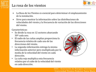 La rosa de los vientos
•   La Rosa de los Vientos es esencial para determinar el emplazamiento
    de la instalación.
•   Sirve para mostrar la información sobre las distribuciones de
    velocidades del viento y la frecuencia de variación de las direcciones
    del viento.
Características:
• Se divide la rosa en 12 sectores abarcando
   30º cada uno.
• El radio de las cuñas amplias proporciona la
   frecuencia relativa de cada una de las
   direcciones del viento.
• La segunda información entrega la misma
   información anterior pero multiplicada por la
   media de la velocidad del viento en cada
   dirección.
• La cuña roja multiplica esta frecuencia
   relativa por el cubo de la velocidad del viento
   en cada dirección.
 