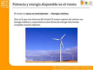 Potencia y energía disponible en el viento

El viento es masa en movimiento → Energía cinética

¡Eso es lo que nos interesa del viento! Si somos capaces de extraer esa
energía cinética y convertirla en otra forma de energía útil, hemos
cumplido nuestro objetivo.
 