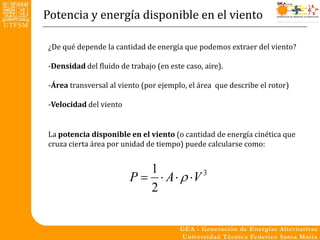 Potencia y energía disponible en el viento

¿De qué depende la cantidad de energía que podemos extraer del viento?

-Densidad del fluido de trabajo (en este caso, aire).

-Área transversal al viento (por ejemplo, el área que describe el rotor)

-Velocidad del viento


La potencia disponible en el viento (o cantidad de energía cinética que
cruza cierta área por unidad de tiempo) puede calcularse como:


                           1
                        P   A   V 3
                           2
 