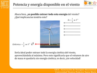 Potencia y energía disponible en el viento

  Ahora bien, ¿es posible extraer toda esta energía del viento?
  ¿Qué implicancias tendría esto?
                                                        1
                                                    Ec   m V 2
                                                        2




Eeléctrica 
               1
                  m V 2   ¿?
               2


  Sería ideal poder extraer toda la energía cinética del viento,
  aprovechándola al máximo. Pero esto significaría que el volumen de aire
  de masa m quedaría sin energía cinética, es decir, ¡sin velocidad!
 