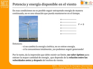 Potencia y energía disponible en el viento
En esas condiciones no es posible seguir extrayendo energía de manera
continuada, no es una situación que pueda mantenerse en el tiempo.



                   V=0                                            V ≠ 0




Entonces:
        - si no cambia la energía cinética, no se extrae energía.
        - si la consumimos totalmente, ¡no podemos seguir generando!

Por lo tanto, da la impresión que debe existir un límite, un valor óptimo para
extraer la mayor cantidad de energía , que depende de la relación entre las
velocidades antes y después del molino de viento.
 