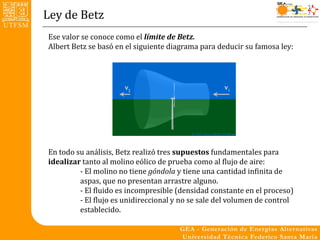 Ley de Betz
Ese valor se conoce como el límite de Betz.
Albert Betz se basó en el siguiente diagrama para deducir su famosa ley:




En todo su análisis, Betz realizó tres supuestos fundamentales para
idealizar tanto al molino eólico de prueba como al flujo de aire:
         - El molino no tiene góndola y tiene una cantidad infinita de
         aspas, que no presentan arrastre alguno.
         - El fluido es incompresible (densidad constante en el proceso)
         - El flujo es unidireccional y no se sale del volumen de control
         establecido.
 