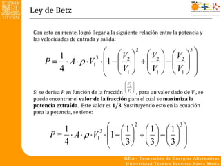Ley de Betz

Con esto en mente, logró llegar a la siguiente relación entre la potencia y
las velocidades de entrada y salida:

                        V  2  V   V 3 
     P   A   V1  1   2    2    2  
        1           3 
                        V1   V1   V1  
                             
        4
                                          V2 
                                          
                                          
Si se deriva P en función de la fracción  V1  , para un valor dado de V1, se
puede encontrar el valor de la fracción para el cual se maximiza la
potencia extraída. Este valor es 1/3. Sustituyendo esto en la ecuación
para la potencia, se tiene:


          1                1  2  1   1 3 
       P   A   V1  1          
                      3

          4                3  3  3 
                                               
 