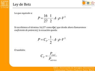 Ley de Betz

Lo que equivale a:
                        16 1
                     P    A   V 3
                        27 2
Si escribimos el término 16/27 como Cp ( que desde ahora llamaremos
coeficiente de potencia), la ecuación queda:


                             1
                     P  CP   A   V 3
                             2
O también:
                              Preal
                        CP 
                             Pteórico
 
