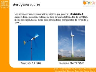 Aerogeneradores

Los aerogeneradores son molinos eólicos que generan electricidad.
Existen desde aerogeneradores de baja potencia (alrededor de 500 [W],
incluso menos), hasta mega-aerogeneradores comerciales de cerca de 6
[MW].




      Bergey XL-1, 1 [KW]                Enercon E-112, ~ 6 [MW]
 