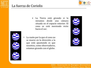 La fuerza de Coriolis


                •   La Tierra está girando si la
                    miramos desde una cámara
                    situada en el espacio exterior. El
                    cono se está moviendo recto
                    hacia el sur.


        • La razón por la que el cono no
          se mueve en la dirección a la
          que está apuntando es que
          nosotros, como observadores,
          estamos girando con el globo.
 