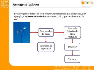 Aerogeneradores

Los aerogeneradores son siempre parte de sistemas más complejos, por
ejemplo, un sistema doméstico esquematizado, que no alimenta a la
red:


                                                  Banco de
                        Controlador              Baterías de
                         de Carga                   Ciclo
                                                  Profundo


                        Disipador de               Inversor
                         seguridad



                                                  Consumo
 