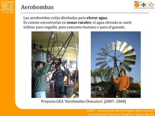 Aerobombas
Las aerobombas están diseñadas para elevar agua.
Es común encontrarlas en zonas rurales: el agua elevada se suele
utilizar para regadío, para consumo humano o para el ganado.




          Proyecto GEA “Aerobomba Chincolco”, [2007- 2008]
 