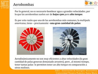 Aerobombas
Por lo general, no es necesario bombear agua a grandes velocidades, por
lo que las aerobombas suelen ser de bajas rpm pero alto torque.

Es por esta razón que una de las aerobombas más comunes, la multipala
americana, tiene – precisamente –una gran cantidad de palas:




Aerodinámicamente no son muy eficientes a altas velocidades (la gran
cantidad de palas generan demasiado arrastre), pero , al mismo tiempo,
tener tantas palas le permiten tener un alto torque en comparación a
otros molinos.
 