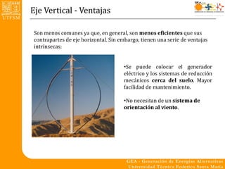 Eje Vertical - Ventajas

 Son menos comunes ya que, en general, son menos eficientes que sus
 contrapartes de eje horizontal. Sin embargo, tienen una serie de ventajas
 intrínsecas:


                                      •Se puede colocar el generador
                                      eléctrico y los sistemas de reducción
                                      mecánicos cerca del suelo. Mayor
                                      facilidad de mantenimiento.

                                      •No necesitan de un sistema de
                                      orientación al viento.
 