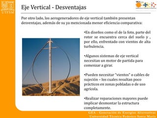 Eje Vertical - Desventajas
Por otro lado, los aerogeneradores de eje vertical también presentan
desventajas, además de su ya mencionada menor eficiencia comparativa:

                                   •En diseños como el de la foto, parte del
                                   rotor se encuentra cerca del suelo y ,
                                   por ello, enfrentado con vientos de alta
                                   turbulencia.

                                   •Algunos sistemas de eje vertical
                                   necesitan un motor de partida para
                                   comenzar a girar.

                                   •Pueden necesitar “vientos” o cables de
                                   sujeción – los cuales resultan poco
                                   prácticos en zonas pobladas o de uso
                                   agrícola.

                                   •Realizar reparaciones mayores puede
                                   implicar desmontar la estructura
                                   completamente.
 